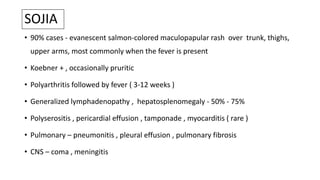 SOJIA
• 90% cases - evanescent salmon-colored maculopapular rash over trunk, thighs,
upper arms, most commonly when the fever is present
• Koebner + , occasionally pruritic
• Polyarthritis followed by fever ( 3-12 weeks )
• Generalized lymphadenopathy , hepatosplenomegaly - 50% - 75%
• Polyserositis , pericardial effusion , tamponade , myocarditis ( rare )
• Pulmonary – pneumonitis , pleural effusion , pulmonary fibrosis
• CNS – coma , meningitis
 