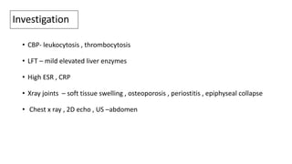 Investigation
• CBP- leukocytosis , thrombocytosis
• LFT – mild elevated liver enzymes
• High ESR , CRP
• Xray joints – soft tissue swelling , osteoporosis , periostitis , epiphyseal collapse
• Chest x ray , 2D echo , US –abdomen
 