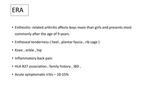 ERA
• Enthesitis- related arthritis affects boys more than girls and presents most
commonly after the age of 9 years.
• Entheseal tenderness ( heel , plantar fascia , rib cage )
• Knee , ankle , hip
• Inflammatory back pain
• HLA B27 association , family history , IBD ,
• Acute symptomatic iritis – 10-15%
 