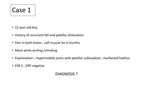 Case 1
• 12 year old boy
• History of recurrent fall and patellar dislocation
• Pain in both knees , calf muscle for 6 months
• More while writing /climbing
• Examination – hypermobile joints with patellar subluxation , marfanoid habitus
• ESR 5 , CRP negative
DIAGNOSIS ?
 