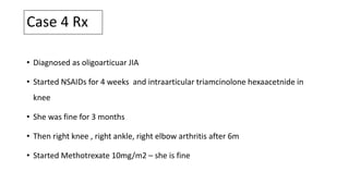 Case 4 Rx
• Diagnosed as oligoarticuar JIA
• Started NSAIDs for 4 weeks and intraarticular triamcinolone hexaacetnide in
knee
• She was fine for 3 months
• Then right knee , right ankle, right elbow arthritis after 6m
• Started Methotrexate 10mg/m2 – she is fine
 