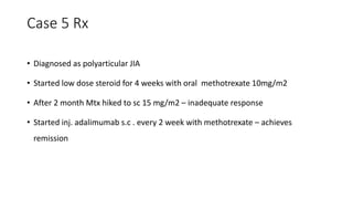 Case 5 Rx
• Diagnosed as polyarticular JIA
• Started low dose steroid for 4 weeks with oral methotrexate 10mg/m2
• After 2 month Mtx hiked to sc 15 mg/m2 – inadequate response
• Started inj. adalimumab s.c . every 2 week with methotrexate – achieves
remission
 