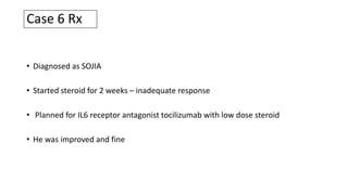Case 6 Rx
• Diagnosed as SOJIA
• Started steroid for 2 weeks – inadequate response
• Planned for IL6 receptor antagonist tocilizumab with low dose steroid
• He was improved and fine
 