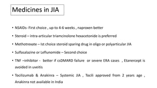 Medicines in JIA
• NSAIDs- First choice , up-to 4-6 weeks , naproxen better
• Steroid – intra-articular triamcinolone hexacetonide is preferred
• Methotrexate – Ist choice steroid sparing drug in oligo or polyarticular JIA
• Sulfasalazine or Leflunomide – Second choice
• TNF –inhibitor - better if csDMARD failure or severe ERA cases , Etanercept is
avoided in uveitis
• Tocilizumab & Anakinra – Systemic JIA , Tocili approved from 2 years age ,
Anakinra not available in India
 