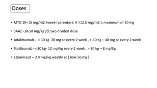 Doses
• MTX-10–15 mg/m2 /week (parenteral if >12.5 mg/m2 ), maximum of 30 mg
• SAAZ -30-50 mg/kg /d ,two divided dose
• Adalimumab - < 30 kg- 20 mg sc every 2 week , > 30 Kg – 40 mg sc every 2 week
• Tocilizumab - <30 kg- 12 mg/kg every 2 week , > 30 kg – 8 mg/kg
• Etanercept – 0.8 mg/kg weekly sc ( max 50 mg )
 
