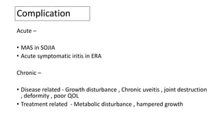 Complication
Acute –
• MAS in SOJIA
• Acute symptomatic iritis in ERA
Chronic –
• Disease related - Growth disturbance , Chronic uveitis , joint destruction
, deformity , poor QOL
• Treatment related - Metabolic disturbance , hampered growth
 