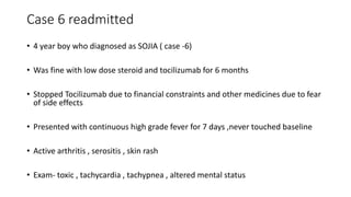 Case 6 readmitted
• 4 year boy who diagnosed as SOJIA ( case -6)
• Was fine with low dose steroid and tocilizumab for 6 months
• Stopped Tocilizumab due to financial constraints and other medicines due to fear
of side effects
• Presented with continuous high grade fever for 7 days ,never touched baseline
• Active arthritis , serositis , skin rash
• Exam- toxic , tachycardia , tachypnea , altered mental status
 