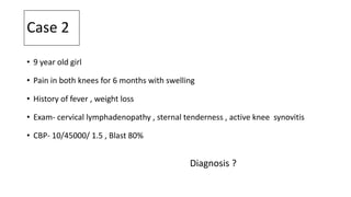 Case 2
• 9 year old girl
• Pain in both knees for 6 months with swelling
• History of fever , weight loss
• Exam- cervical lymphadenopathy , sternal tenderness , active knee synovitis
• CBP- 10/45000/ 1.5 , Blast 80%
Diagnosis ?
 