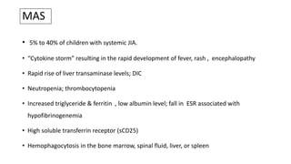 MAS
• 5% to 40% of children with systemic JIA.
• “Cytokine storm” resulting in the rapid development of fever, rash , encephalopathy
• Rapid rise of liver transaminase levels; DIC
• Neutropenia; thrombocytopenia
• Increased triglyceride & ferritin , low albumin level; fall in ESR associated with
hypofibrinogenemia
• High soluble transferrin receptor (sCD25)
• Hemophagocytosis in the bone marrow, spinal fluid, liver, or spleen
 