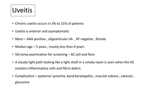 Uveitis
• Chronic uveitis occurs in 3% to 21% of patients
• Uveitis is anterior and asymptomatic
• More – ANA positive , oligoarticular JIA , RF negative , female
• Median age – 5 years , mostly less than 4 years
• Slit-lamp examination for screening – AC cell and flare
• A cloudy light path looking like a light shaft in a smoky room is seen when the AC
contains inflammatory cells and fibrin debris
• Complication – posterior synechia, band keratopathy , macular edema , cataract ,
glaucoma
 