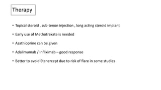 Therapy
• Topical steroid , sub-tenon injection , long acting steroid implant
• Early use of Methotrexate is needed
• Azathioprine can be given
• Adalimumab / Infliximab – good response
• Better to avoid Etanercept due to risk of flare in some studies
 