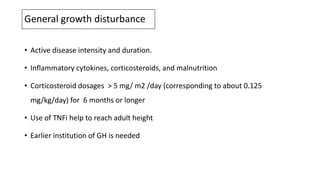 General growth disturbance
• Active disease intensity and duration.
• Inflammatory cytokines, corticosteroids, and malnutrition
• Corticosteroid dosages > 5 mg/ m2 /day (corresponding to about 0.125
mg/kg/day) for 6 months or longer
• Use of TNFi help to reach adult height
• Earlier institution of GH is needed
 