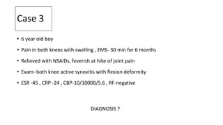Case 3
• 6 year old boy
• Pain in both knees with swelling , EMS- 30 min for 6 months
• Relieved with NSAIDs, feverish at hike of joint pain
• Exam- both knee active synovitis with flexion deformity
• ESR -45 , CRP -24 , CBP-10/10000/5.6 , RF-negative
DIAGNOSIS ?
 