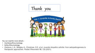 Thank you
You can read for more details -
• Hochberg Rheumatology
• Kelley Rheumatology
• Zaripova, L.N., Midgley, A., Christmas, S.E. et al. Juvenile idiopathic arthritis: from aetiopathogenesis to
therapeutic approaches. Pediatr Rheumatol 19, 135 (2021).
 