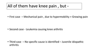 All of them have knee pain , but -
• First case – Mechanical pain , due to hypermobility + Growing pain
• Second case - Leukemia causing knee arthritis
• Third case – No specific cause is identified – Juvenile idiopathic
arthritis
 