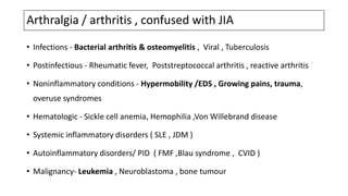 Arthralgia / arthritis , confused with JIA
• Infections - Bacterial arthritis & osteomyelitis , Viral , Tuberculosis
• Postinfectious - Rheumatic fever, Poststreptococcal arthritis , reactive arthritis
• Noninflammatory conditions - Hypermobility /EDS , Growing pains, trauma,
overuse syndromes
• Hematologic - Sickle cell anemia, Hemophilia ,Von Willebrand disease
• Systemic inflammatory disorders ( SLE , JDM )
• Autoinflammatory disorders/ PID ( FMF ,Blau syndrome , CVID )
• Malignancy- Leukemia , Neuroblastoma , bone tumour
 
