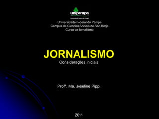 Universidade Federal do Pampa Campus de Ciências Sociais de São Borja Curso de Jornalismo JORNALISMO Considerações iniciais Profª. Me. Joseline Pippi 2011 