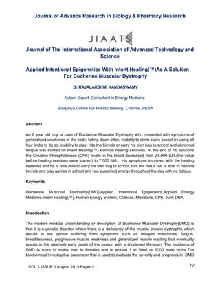 Journal of Advance Research in Biology & Pharmacy Research
12VOL 1 ISSUE 1 August 2015 Paper 2
Journal of The International Association of Advanced Technology and
Science
Applied Intentional Epigenetics With Intent Healing(™)As A Solution
For Duchenne Muscular Dystrophy
Dr.RAJALAKSHMI KANDASWAMY
Autism Expert, Consultant in Energy Medicine
Sowjanya Centre For Holistic Healing, Chennai, INDIA
Abstract
An 8 year old boy, a case of Duchenne Muscular Dystrophy who presented with symptoms of
generalized weakness of the body, falling down often, inability to climb stairs except by using all
four limbs to do so, inability to play, ride the bicycle or carry his own bag to school and abnormal
fatigue was started on Intent Healing(™) Remote healing sessions. At the end of 15 sessions
the Creatine Phosphokinase (CPK) levels in his blood decreased from 24,000 IU/L(the value
before healing sessions were started) to 7,500 IU/L . His symptoms improved with the healing
sessions and he is now able to carry his own bag to school, has not had a fall, is able to ride the
bicycle and play games in school and has sustained energy throughout the day with no fatigue.
Keywords
Duchenne Muscular Dystrophy(DMD),Applied Intentional Epigenetics,Applied Energy
Medicine,Intent Healing(™), Human Energy System, Chakras, Meridians, CPK, Junk DNA
Introduction
The modern medical understanding or description of Duchenne Muscular Dystrophy(DMD) is
that it is a genetic disorder where there is a deficiency of the muscle protein dystrophin which
results in the person suffering from symptoms such as delayed milestones, fatigue,
breathlessness, progressive muscle weakness and generalized muscle wasting that eventually
results in the relatively early death of the person with a shortened life-span. The incidence of
DMD is more in males than in females and is around 1 in 5000 or 6000 male births.The
biochemical investigative parameter that is used to evaluate the severity and prognosis in DMD
 