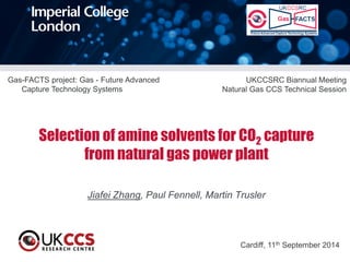 Selection of amine solvents for CO2 capture from natural gas power plant 
Jiafei Zhang, Paul Fennell, Martin Trusler 
Cardiff, 11th September 2014 
Gas-FACTS project: Gas - Future Advanced Capture Technology Systems 
UKCCSRC Biannual Meeting 
Natural Gas CCS Technical Session  