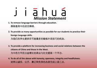 Mission Statement
1. To remove language barriers through education.


2. To provide as many opportunities as possible for our students to practice their
  foreign language skills.



3. To provide a platform for increasing business and social relations between the
  citizens of China and those in the West.


4. To do all of the above with honesty, openness, integrity and heedfulness.
 
