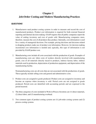 Chapter 2
Job-Order Costing and Modern Manufacturing Practices
QUESTIONS
1. Manufacturers need product costing systems in order to measure and record the cost of
manufactured products. Product cost information is required for both external financial
reporting and internal decision making. GAAP requires that all public companies report the
value of ending inventory and cost of goods sold. Manufacturing companies must,
therefore, measure the cost of all products they produce. Internally, cost information is used
for a variety of managerial decisions. For example, pricing decisions and decisions related
to dropping products make use of product cost information. However, for decision making
incremental cost information is needed and, typically, this type of information is not
provided by GAAP product cost.
2. Manufacturing costs include all costs associated with the production of goods. Examples of
manufacturing costs are: labor costs of workers directly involved with manufacturing
goods, cost of all materials directly traced to products, indirect factory labor, indirect
materials used in production, depreciation of production equipment, and depreciation of the
manufacturing facility.
Nonmanufacturing costs are all costs that are not associated with the productions of goods.
These typically include selling costs and general and administrative costs.
3. Product costs are assigned to goods produced. Product costs are assigned to inventory and
become an expense when inventory is sold. Period costs are not assigned to goods
produced. Period costs are identified with accounting periods and are expensed in the
period incurred.
4. The three categories of costs included in Work in Process Inventory are (1) direct materials,
(2) direct labor, and (3) manufacturing overhead.
5. Two common types of product costing systems are (1) job-order costing systems and (2)
process costing systems.
 