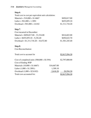 Jiambalvo Managerial Accounting3-16
Step 6.
Total cost in cost per equivalent unit calculation:
Material = 510,000 × $1.6667 $850,017.00
Labor = 501,000 × 1.3091 $655,859.10
Overhead = 501,000 × 2.6182 $1,311,718.20
Step 7.
Cost incurred in December:
Material = $850,017.00 - 33,334.00 $816,683.00
Labor = $655,859.10 - 5,236.40 $650,622.70
Overhead = $1,311,718.20 - 10,472.80 $1,301,245.40
Step 8.
Cost Reconciliation:
Total cost to account for $2,817,594.30
Cost of completed units (500,000 × $5.594) $2,797,000.00
Cost of Ending WIP
Materials (10,000 × $1.6667) $16,667.00
Labor (1,000 × $1.3091) 1,309.10
Overhead (1,000 × $2.6182) 2,618.20 20,594.30
Total cost accounted for: $2,817,594.30
 