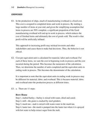 Jiambalvo Managerial Accounting3-2
EXERCISES
E1. In the production of chips, much of manufacturing overhead is a fixed cost.
This cost is assigned to completed items and work in process. By starting a
large number of items at year end, and given the simplifying assumption that
items in process are 50% complete, a significant proportion of the fixed
manufacturing overhead will end up in work in process, which reduces the
cost of finished items and ultimately the cost of goods sold. The result is that
profit will be artificially inflated.
This approach to increasing profit may mislead investors and other
stakeholders and cause them to make bad decisions. Thus, the behavior is not
ethical.
E2. Cost per equivalent unit is calculated for material, labor and overhead. For
each of these items, we sum the cost in beginning work in process and the cost
incurred during the period. This becomes the numerator of the calculation.
Then, we determine the number of units completed and the equivalent units in
ending work in process. This becomes the denominator of the calculation.
It is important to note that the equivalent units in ending work in process may
be different for material, labor, and overhead. This is because material, labor,
and overhead enter the production process at different times.
E3. a. There are 11 steps:
Brew House
Step 1, malted barley—barley is mixed with water, dried and cured.
Step 2, mill—the grain is cracked by steel grinders.
Step 3, mash tun—malt is mixed with warm water in the mash tun.
Step 4, lauter tun—the mash is pumped into the lauter tun where it is sprayed
with hot water to help extract sugar from the malt.
 