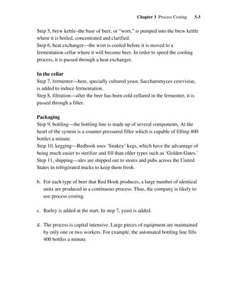 Chapter 3 Process Costing 3-3
Step 5, brew kettle–the base of beer, or “wort,” is pumped into the brew kettle
where it is boiled, concentrated and clarified.
Step 6, heat exchanger—the wort is cooled before it is moved to a
fermentation cellar where it will become beer. In order to speed the cooling
process, it is passed through a heat exchanger.
In the cellar
Step 7, fermenter—here, specially cultured yeast, Saccharomyces cerevisiae,
is added to induce fermentation.
Step 8, filtration—after the beer has been cold cellared in the fermenter, it is
passed through a filter.
Packaging
Step 9, bottling—the bottling line is made up of several components. At the
heart of the system is a counter-pressured filler which is capable of filling 400
bottles a minute.
Step 10, kegging—Redhook uses ‘Snakey’ kegs, which have the advantage of
being much easier to sterilize and fill than older types such as ‘Golden Gates.’
Step 11, shipping—ales are shipped out to stores and pubs across the United
States in refrigerated trucks to keep them fresh.
b. For each type of beer that Red Hook produces, a large number of identical
units are produced in a continuous process. Thus, the company is likely to
use process costing.
c. Barley is added at the start. In step 7, yeast is added.
d. The process is capital intensive. Large pieces of equipment are maintained
by only one or two workers. For example, the automated bottling line fills
400 bottles a minute.
 