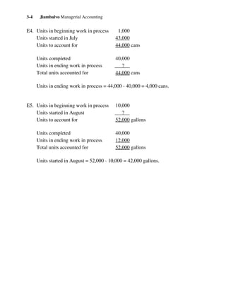Jiambalvo Managerial Accounting3-4
E4. Units in beginning work in process 1,000
Units started in July 43,000
Units to account for 44,000 cans
Units completed 40,000
Units in ending work in process ?
Total units accounted for 44,000 cans
Units in ending work in process = 44,000 - 40,000 = 4,000 cans.
E5. Units in beginning work in process 10,000
Units started in August ?
Units to account for 52,000 gallons
Units completed 40,000
Units in ending work in process 12,000
Total units accounted for 52,000 gallons
Units started in August = 52,000 - 10,000 = 42,000 gallons.
 