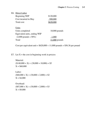 Chapter 3 Process Costing 3-5
E6. Direct Labor
Beginning WIP $120,000
Cost incurred in May 500,000
Total cost $620,000
Units
Units completed 10,000 pounds
Equivalent units, ending WIP
(2,000 pounds × 50%) 1,000
Total 11,000 pounds
Cost per equivalent unit = $620,000 ÷ 11,000 pounds = $56.36 per pound
E7. Let X = the cost in beginning work in process
Material:
($140,000 + X) ÷ (30,000 + 10,000) = $5
X = $60,000
Labor:
($60,000 + X) ÷ (30,000 + 2,000) = $2
X = $4,000
Overhead:
($87,000 + X) ÷ (30,000 + 2,000) = $3
X = $9,000
 
