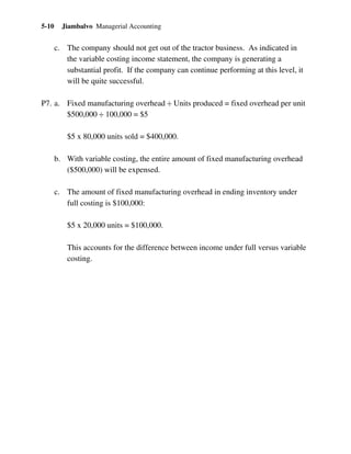 Jiambalvo Managerial Accounting5-10
c. The company should not get out of the tractor business. As indicated in
the variable costing income statement, the company is generating a
substantial profit. If the company can continue performing at this level, it
will be quite successful.
P7. a. Fixed manufacturing overhead ÷ Units produced = fixed overhead per unit
$500,000 ÷ 100,000 = $5
$5 x 80,000 units sold = $400,000.
b. With variable costing, the entire amount of fixed manufacturing overhead
($500,000) will be expensed.
c. The amount of fixed manufacturing overhead in ending inventory under
full costing is $100,000:
$5 x 20,000 units = $100,000.
This accounts for the difference between income under full versus variable
costing.
 
