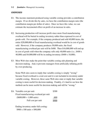 Jiambalvo Managerial Accounting5-2
EXERCISES
E1. The income statement produced using variable costing provides a contribution
margin. If we divide this by sales, we have the contribution margin ratio (the
contribution margin per dollar of sales). Once we have this value, we can
estimate the incremental effect on profit of an increase in sales.
E2. Increasing production will increase profit since more fixed manufacturing
overhead will be buried in ending inventory rather than expensed in cost of
goods sold. For example, if the company produced and sold 40,000 items, the
entire $20,000,000 of fixed manufacturing overhead would be in cost of goods
sold. However, if the company produces 50,000 units, the fixed
manufacturing overhead per unit will be $400. Then $16,000,000 will end up
in cost of goods sold when the company sells only 40,000 units (i.e., $400 x
40,000) and $4,000,000 will be in ending inventory ($400 x 10,000).
E3. Most Web sites make the point that variable costing aids planning and
decision making. And, it prevents managers from artificially inflating profit
by over-producing.
Some Web sites seem to imply that variable costing is simply “wrong”
because fixed overhead is a real cost and it is not included in inventory under
variable costing. However, these same Web sites state or imply that variable
costing is more useful for decision making. Frankly, it’s hard to see how the
method can be more useful for decision making and still be “wrong.”
E4. Variable cost per unit $300
Fixed manufacturing overhead per unit
($600,000 ÷ 1,000 units) 600
Full cost per unit $900
Ending inventory under full costing:
$900 x 100 units = $90,000
 