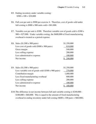 Chapter 5 Variable Costing 5-3
E5. Ending inventory under variable costing:
$300 x 100 = $30,000
E6. Full cost per unit is $900 per exercise 4. Therefore, cost of goods sold under
full costing is $900 x 900 units sold = $81,000.
E7. Variable cost per unit is $300. Therefore variable cost of goods sold is $300 x
900 = $27,000. Under variable costing, the $600,000 of fixed manufacturing
overhead is treated as a period expense.
E8. Sales ($1,500 x 900 pairs) $1,350,000
Less cost of goods sold ($900 x 900 pairs) 810,000
Gross margin 540,000
Less selling expense 200,000
Less administrative expense 100,000
Net income $ 240,000
E9. Sales ($1,500 x 900 pairs) $1,350,000
Less variable cost of goods sold ($300 x 900 pairs) 270,000
Contribution margin 1,080,000
Less fixed manufacturing overhead 600,000
Less selling expense 200,000
Less administrative expense 100,000
Net income $ 180,000
E10.The difference in net income between full and variable costing is $240,000 -
$180,000 = $60,000. This is equal to the amount of fixed manufacturing
overhead in ending inventory under full costing ($600 x 100 pairs = $60,000).
 