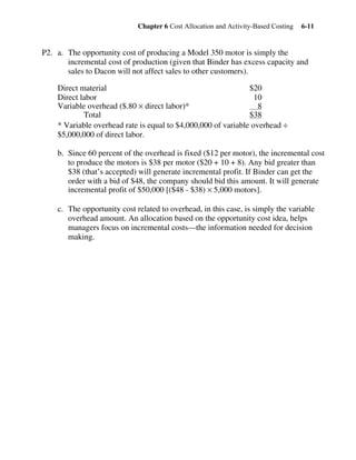 Chapter 6 Cost Allocation and Activity-Based Costing 6-11
P2. a. The opportunity cost of producing a Model 350 motor is simply the
incremental cost of production (given that Binder has excess capacity and
sales to Dacon will not affect sales to other customers).
Direct material $20
Direct labor 10
Variable overhead ($.80 × direct labor)* 8
Total $38
* Variable overhead rate is equal to $4,000,000 of variable overhead ÷
$5,000,000 of direct labor.
b. Since 60 percent of the overhead is fixed ($12 per motor), the incremental cost
to produce the motors is $38 per motor ($20 + 10 + 8). Any bid greater than
$38 (that’s accepted) will generate incremental profit. If Binder can get the
order with a bid of $48, the company should bid this amount. It will generate
incremental profit of $50,000 [($48 - $38) × 5,000 motors].
c. The opportunity cost related to overhead, in this case, is simply the variable
overhead amount. An allocation based on the opportunity cost idea, helps
managers focus on incremental costs—the information needed for decision
making.
 