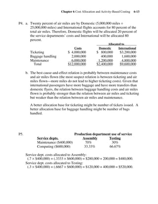 Chapter 6 Cost Allocation and Activity-Based Costing 6-13
P4. a. Twenty percent of air miles are by Domestic (5,000,000 miles ÷
25,000,000 miles) and International flights accounts for 80 percent of the
total air miles. Therefore, Domestic flights will be allocated 20 percent of
the service departments’ costs and International will be allocated 80
percent.
Allocated to
Costs Domestic International
Ticketing $ 4,000,000 $ 800,000 $3,200,000
Baggage handling 2,000,000 400,000 1,600,000
Maintenance 6,000,000 1,200,000 4,800,000
Total $12,000,000 $2,400,000 $9,600,000
b. The best cause-and-effect relation is probably between maintenance costs
and air miles flown (the most suspect relation is between ticketing and air
miles flown—more miles do not lead to higher ticketing costs). Given that
international passengers have more baggage and have more transfers than
domestic flyers, the relation between baggage handling costs and air miles
flown is probably stronger than the relation between air miles and ticketing
but weaker than the relation between air miles and maintenance.
A better allocation base for ticketing might be number of tickets issued. A
better allocation base for baggage handling might be number of bags
handled.
P5. Production department use of service
Service depts. Assembly Testing
Maintenance ($400,000) 70% 30%
Computing ($600,000) 33.33% 66.67%
Service dept. costs allocated to Assembly:
(.7 × $400,000) + (.3333 × $600,000) = $280,000 + 200,000 = $480,000.
Service dept. costs allocated to Testing:
(.3 × $400,000) + (.6667 × $600,000) = $120,000 + 400,000 = $520,000.
 