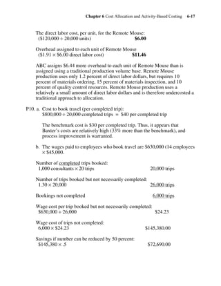 Chapter 6 Cost Allocation and Activity-Based Costing 6-17
The direct labor cost, per unit, for the Remote Mouse:
($120,000 ÷ 20,000 units) $6.00
Overhead assigned to each unit of Remote Mouse
($1.91 × $6.00 direct labor cost) $11.46
ABC assigns $6.44 more overhead to each unit of Remote Mouse than is
assigned using a traditional production volume base. Remote Mouse
production uses only 1.2 percent of direct labor dollars, but requires 10
percent of materials ordering, 15 percent of materials inspection, and 10
percent of quality control resources. Remote Mouse production uses a
relatively a small amount of direct labor dollars and is therefore undercosted a
traditional approach to allocation.
P10. a. Cost to book travel (per completed trip):
$800,000 ÷ 20,000 completed trips = $40 per completed trip
The benchmark cost is $30 per completed trip. Thus, it appears that
Baxter’s costs are relatively high (33% more than the benchmark), and
process improvement is warranted.
b. The wages paid to employees who book travel are $630,000 (14 employees
× $45,000.
Number of completed trips booked:
1,000 consultants × 20 trips 20,000 trips
Number of trips booked but not necessarily completed:
1.30 × 20,000 26,000 trips
Bookings not completed 6,000 trips
Wage cost per trip booked but not necessarily completed:
$630,000 ÷ 26,000 $24.23
Wage cost of trips not completed:
6,000 × $24.23 $145,380.00
Savings if number can be reduced by 50 percent:
$145,380 × .5 $72,690.00
 