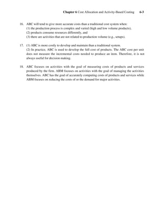 Chapter 6 Cost Allocation and Activity-Based Costing 6-3
16. ABC will tend to give more accurate costs than a traditional cost system when:
(1) the production process is complex and varied (high and low volume products),
(2) products consume resources differently, and
(3) there are activities that are not related to production volume (e.g., setups).
17. (1) ABC is more costly to develop and maintain than a traditional system.
(2) In practice, ABC is used to develop the full cost of products. The ABC cost per unit
does not measure the incremental costs needed to produce an item. Therefore, it is not
always useful for decision making.
18. ABC focuses on activities with the goal of measuring costs of products and services
produced by the firm. ABM focuses on activities with the goal of managing the activities
themselves. ABC has the goal of accurately computing costs of products and services while
ABM focuses on reducing the costs of or the demand for major activities.
 