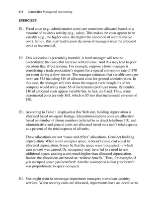 Jiambalvo Managerial Accounting6-4
EXERCISES
E1. Fixed costs (e.g., administrative costs) are sometimes allocated based on a
measure of business activity (e.g., sales). This makes the costs appear to be
variable (e.g., the higher sales, the higher the allocation of administrative
cost). In turn, this may lead to poor decisions if managers treat the allocated
costs as incremental.
E2. This allocation is potentially harmful. A hotel manager will tend to
overestimate the costs that increase with revenue. And this may lead to poor
decisions that affect revenue. For example, suppose a hotel manager is
considering a trade association’s request for a special convention rate of $70
per room during a slow season. The manager estimates that variable costs per
room are $75 including $10 of allocated costs for general administration. In
this case, the manager will turn down the request even though his or her
company would really make $5 of incremental profit per room. Remember,
$10 of allocated costs appear variable but, in fact, are fixed. Thus, actual
incremental costs are only $65, which is $5 less than incremental revenue of
$70.
E3. According to Table 1 displayed at this Web site, building depreciation is
allocated based on square footage, telecommunications costs are allocated
based on number of phone numbers (referred to as direct telephone ID), and
administrative and general costs are allocated based on a unit’s total expense
as a percent of the total expense of all units.
These allocations are not “cause and effect” allocations. Consider building
depreciation. When a unit occupies space, it doesn’t cause cost equal to
allocated depreciation. It may be that the space wasn’t occupied, in which
case no cost was caused. Or, occupancy may have led to a need to rent
additional space, causing a cost much higher than allocated depreciation.
Rather, the allocations are based on “relative benefit.” Thus, for example, if
you occupied space you benefited! And the assumption is that your benefit
was proportionate to space occupied.
E4. Star might want to encourage department managers to evaluate security
services. When security costs are allocated, departments have an incentive to
 