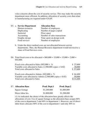 Chapter 6 Cost Allocation and Activity-Based Costing 6-5
voice concerns about the cost of security service. This may make the security
department more efficient. In addition, allocation of security costs that relate
to manufacturing are required under GAAP.
E5. a. Service Department Allocation Base
Human resources Number of employees
Duplicating Number of pages copied
Janitorial Floor space
Accounting Number of sales transactions
Graphic design Time spent on design work
Food services Number of employees
b. Under the direct method costs are not allocated between service
departments. Thus, the Human Resource department would not receive a
share of Food Services costs.
E6. Total fixed costs to be allocated = $60,000 + 15,000 + 15,000 + 2,000 =
$92,000.
Fixed costs allocated to Sales ($92,000 × .3) $ 27,600
Variable costs allocated to Sales (1,500,000 copies × $.02) 30,000
Total costs allocated to Sales $ 57,600
Fixed costs allocated to Admin. ($92,000 × .7) $ 64,400
Variable costs allocated to Admin (2,500,000 copies × $.02) 50,000
Total costs allocated to Sales $114,400
E7. Allocation Base Prod. Dept.1 Prod. Dept.2
Square footage $1,200,000 $1,800,000
Direct labor hrs. $1,800,000 $1,200,000
(1) As indicated, the choice of the allocation base greatly affects the
allocations of cost. Use of square footage as the allocation base assigns 60%
of the cost to department 2 and 40% to department 1. However, use of direct
labor hours allocates 60% of the cost to department 1 and only 40% to
 
