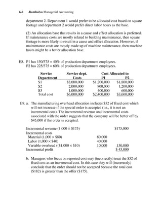 Jiambalvo Managerial Accounting6-6
department 2. Department 1 would prefer to be allocated cost based on square
footage and department 2 would prefer direct labor hours as the base.
(2) An allocation base that results in a cause and effect allocation is preferred.
If maintenance costs are mostly related to building maintenance, then square
footage is more likely to result in a cause and effect allocation. However, if
maintenance costs are mostly made up of machine maintenance, then machine
hours might be a better allocation base.
E8. P1 has 150/375 = 40% of production department employees.
P2 has 225/375 = 60% of production department employees.
Service Service dept. Cost Allocated to
Department Costs P1 P2
S1 $3,000,000 $1,200,000 $1,800,000
S2 2,000,000 800,000 1,200,000
S3 1,000,000 400,000 600,000
Total cost $6,000,000 $2,400,000 $3,600,000
E9. a. The manufacturing overhead allocation includes $52 of fixed cost which
will not increase if the special order is accepted (i.e., it is not an
incremental cost). The incremental revenue and incremental costs
associated with the order suggests that the company will be better off by
$45,000 if the order is accepted.
Incremental revenue (1,000 × $175) $175,000
Incremental costs
Material (1,000 × $80) 80,000
Labor (1,000 × $40) 40,000
Variable overhead (($1,000 × $10) 10,000 130,000
Incremental profit $ 45,000
b. Managers who focus on reported cost may (incorrectly) treat the $52 of
fixed cost as an incremental cost. In this case they will (incorrectly)
conclude that the order should not be accepted because the total cost
($182) is greater than the offer ($175).
 