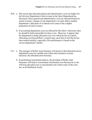 Chapter 6 Cost Allocation and Activity-Based Costing 6-7
E10. a. The reason that allocated general and administrative costs are higher for
the Services Department is that revenue in the Sales Department has
decreased. Since general and administrative costs are allocated based on
actual revenues, changes in one department’s revenue affects another
department’s allocation of overhead costs (since it has a higher
proportion of total revenue).
b. If accounting department costs are affected by Rex Kerr’s decisions, then
he should be held responsible for those costs. However, it appears that
his department is being allocated costs over which he has no control.
Allocating cost beyond Kerr’s control may cause him to feel that he has
been treated unfairly, especially if his performance is based on the
service department’s profits.
E11. a. The manager of Keller Auto Insurance will perceive that allocated service
department costs are variable cost (when auto insurance revenue
increases, the allocated costs increase).
b. In performing incremental analysis, the president of Keller Auto
Insurance will tend to overestimate incremental costs because he or she
will treat allocated costs as incremental costs (when some of the costs
are, in all likelihood, fixed).
 