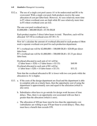 Jiambalvo Managerial Accounting6-8
E12.a. The use of a single cost pool causes A1 to be undercosted and B1 to be
overcosted. With a single cost pool, both products receive the same
allocation of cost per labor hour. However, A1 uses relatively more time
in P1 where overhead costs are high while B1 uses relatively more time
in P2 where overhead costs are low.
The one-cost pool overhead rate is:
$3,000,000 ÷ 400,000 DLH = $7.50 /DLH
Each product requires 5 direct labor hours in total. Therefore, each will be
allocated $37.50 in overhead costs ($7.50 × 5)
Now let’s calculate the amount of overhead allocated to each product if Mott
used a separate overhead cost pool for each production department.
P1’s overhead rate will be $2,000,000 ÷ 100,000 DLH = $20.00 per direct
labor hour.
P2’s overhead rate will be $1,000,000 ÷ 300,000 DLH = $3.33 per direct
labor hour.
Overhead allocated to each unit of A1 will be:
(2 labor hours × $20) + (3 labor hours × $3.33) $49.99
Overhead allocated to each unit of B1 will be:
(1 labor hour × $20) + (4 labor hours × $3.33) $33.32
Note that the overhead allocated to B1 is lower with two cost pools while the
allocation to A1 is higher.
E13. a. If the costs of the design department are fixed and the department is able
to complete jobs on a timely basis, then the opportunity cost of using the
department is approximately zero and equal to the allocation (which is
also zero).
b. Subsidiaries often have to go outside for design work because of time
delays. Thus, there is an opportunity cost associated with use that is
greater than the allocation (which is zero).
c. The allocation of $50 per hour must be less than the opportunity cost
(subsidiaries are willing to pay $70 per hour to avoid delays). Thus, they
must have a benefit that exceeds $70.
 