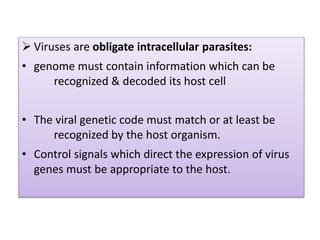  Viruses are obligate intracellular parasites:
• genome must contain information which can be
recognized & decoded its host cell
• The viral genetic code must match or at least be
recognized by the host organism.
• Control signals which direct the expression of virus
genes must be appropriate to the host.
 