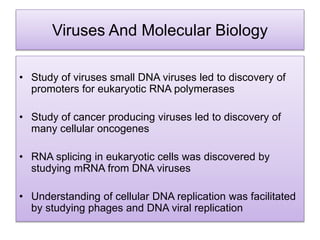 Viruses And Molecular Biology
• Study of viruses small DNA viruses led to discovery of
promoters for eukaryotic RNA polymerases
• Study of cancer producing viruses led to discovery of
many cellular oncogenes
• RNA splicing in eukaryotic cells was discovered by
studying mRNA from DNA viruses
• Understanding of cellular DNA replication was facilitated
by studying phages and DNA viral replication
 