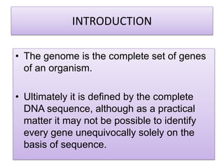 INTRODUCTION
• The genome is the complete set of genes
of an organism.
• Ultimately it is defined by the complete
DNA sequence, although as a practical
matter it may not be possible to identify
every gene unequivocally solely on the
basis of sequence.
 