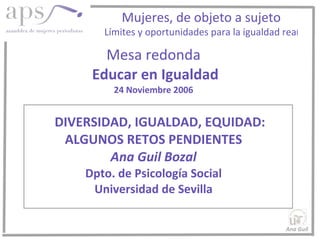 Mesa redonda   Educar en Igualdad 24 Noviembre 2006   DIVERSIDAD, IGUALDAD, EQUIDAD: ALGUNOS RETOS PENDIENTES Ana Guil Bozal Dpto. de Psicología Social Universidad de Sevilla Ana Guil  Mujeres, de objeto a sujeto Límites y oportunidades para la igualdad rea l 