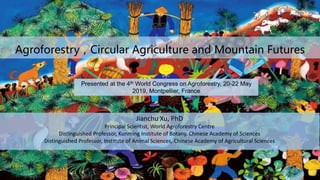 Agroforestry，Circular Agriculture and Mountain Futures
Jianchu Xu, PhD
Principal Scientist, World Agroforestry Centre
Distinguished Professor, Kunming Institute of Botany, Chinese Academy of Sciences
Distinguished Professor, Institute of Animal Sciences, Chinese Academy of Agricultural Sciences
Presented at the 4th World Congress on Agroforestry, 20-22 May
2019, Montpellier, France
 