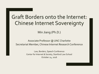 Graft Borders onto the Internet:
Chinese Internet Sovereignty
Min Jiang (Ph.D.)
Associate Professor @ UNC Charlotte
Secretariat Member, Chinese Internet Research Conference
Law, Borders, Speech Conference
Center for Internet & Society, Stanford Law School
October 24, 2016
 