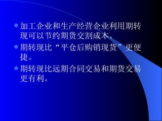 加工企业和生产经营企业利用期转现可以节约期货交割成本。 期转现比“平仓后购销现货”更便捷。 期转现比远期合同交易和期货交易更有利。 