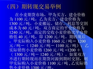 （四）期转现交易举例 在小麦期货市场，甲为买方，建仓价格为 1100 元 / 吨，乙为卖方，建仓价格为 1300 元 / 吨，小麦搬运、储存、利息等交割成本为 60 元 / 吨，双方商定的平仓价格为 1240 元 / 吨，商定的交收小麦价格比平仓价格低 40 元 / 吨，即 1200 元 / 吨。期转现后，甲实际购入小麦价格 1060 元 / 吨＝ 1200 元 / 吨－（ 1240 元 / 吨－ 1100 元 / 吨）；乙实际销售小麦价格 1260 元 / 吨 =1200 ＋（ 1300 元 / 吨－ 1240 元 / 吨）。如果双方不进行期转现而在期货河源到期时交割，则甲实际购入小麦价格 1100 元 / 吨 , 乙实际销售小麦价格 1300 元 / 吨。 